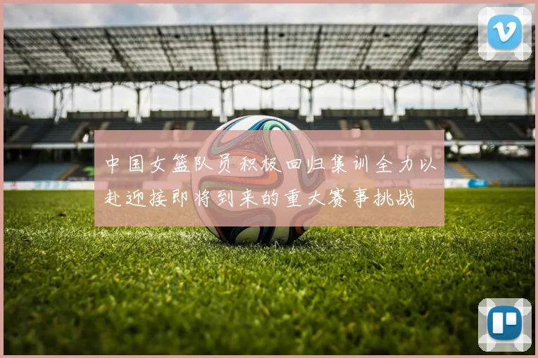 中国女篮队员积极回归集训全力以赴迎接即将到来的重大赛事挑战